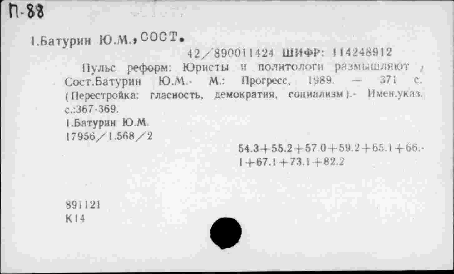 ﻿пм
I.Батурин Ю.МлСОСТ.
42/890011424 ШИФР: 114248912
Пульс реформ: Юристы и политологи размышляют / Сост.Батурин Ю.М.-	М.: Прогресс, 1989	—	371 с.
(Перестройка: гласность, демократия, социализм).- Имен.указ. с.:367-369.
1.Батурин Ю.М.
17956/1.568/2
54.3 + 55.24-57 0 + 59.2 + 65.1+66,-
1+67.1+73.1+82.2
891121
К 14